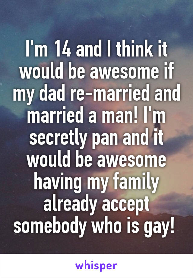 I'm 14 and I think it would be awesome if my dad re-married and married a man! I'm secretly pan and it would be awesome having my family already accept somebody who is gay! 