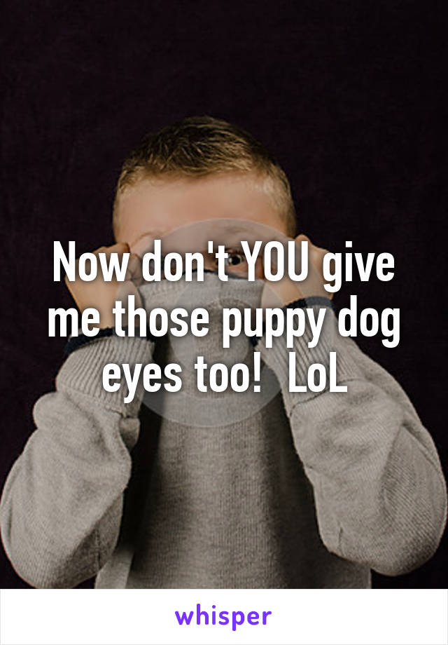Now don't YOU give me those puppy dog eyes too!  LoL