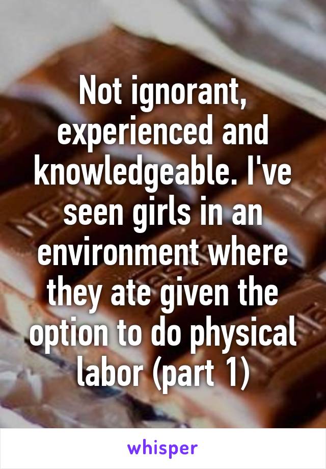 Not ignorant, experienced and knowledgeable. I've seen girls in an environment where they ate given the option to do physical labor (part 1)