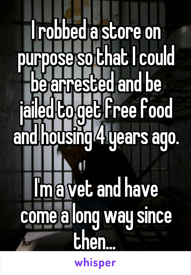 I robbed a store on purpose so that I could be arrested and be jailed to get free food and housing 4 years ago. 
I'm a vet and have come a long way since then... 
