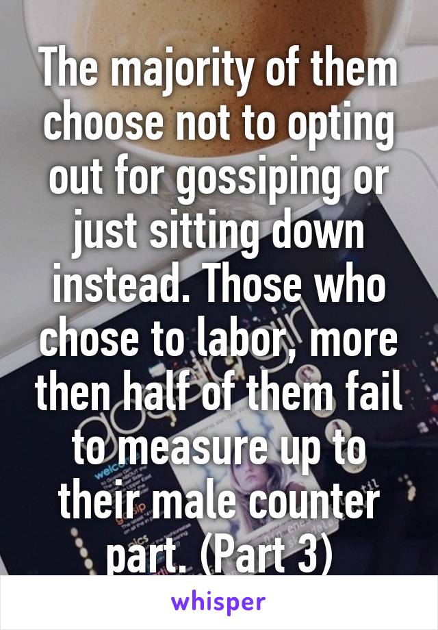 The majority of them choose not to opting out for gossiping or just sitting down instead. Those who chose to labor, more then half of them fail to measure up to their male counter part. (Part 3)