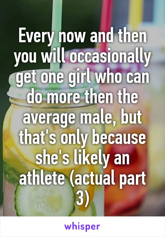 Every now and then you will occasionally get one girl who can do more then the average male, but that's only because she's likely an athlete (actual part 3)