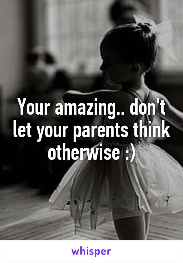 Your amazing.. don't let your parents think otherwise :)