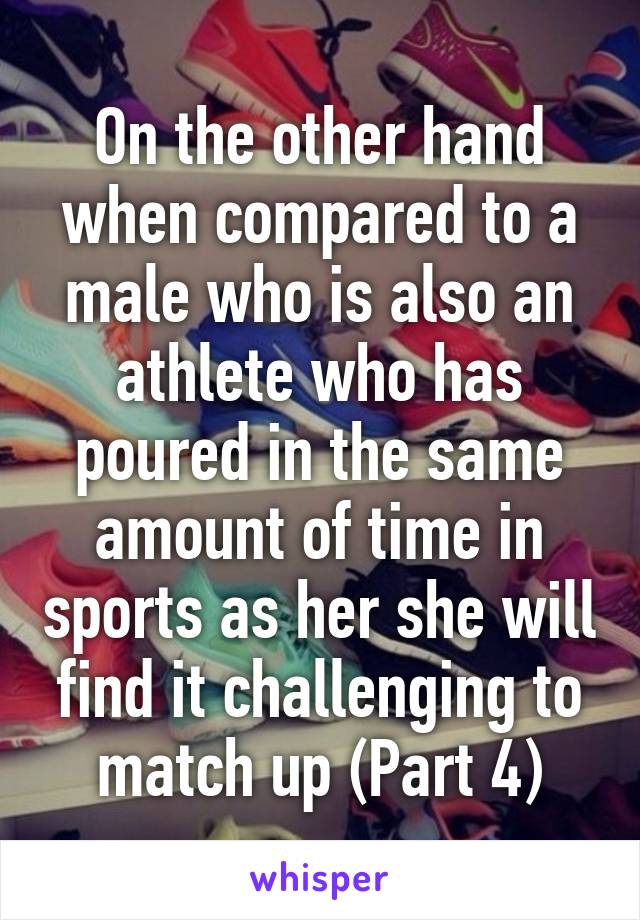 On the other hand when compared to a male who is also an athlete who has poured in the same amount of time in sports as her she will find it challenging to match up (Part 4)