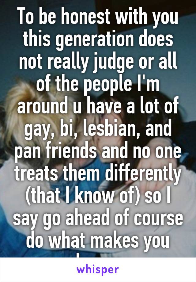 To be honest with you this generation does not really judge or all of the people I'm around u have a lot of gay, bi, lesbian, and pan friends and no one treats them differently (that I know of) so I say go ahead of course do what makes you happy