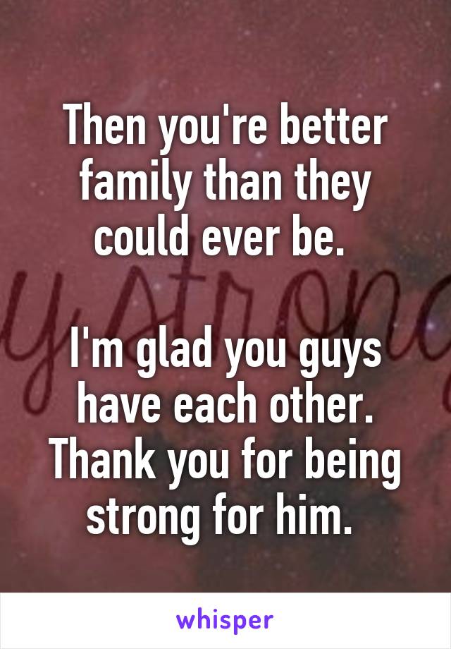Then you're better family than they could ever be. 

I'm glad you guys have each other. Thank you for being strong for him. 