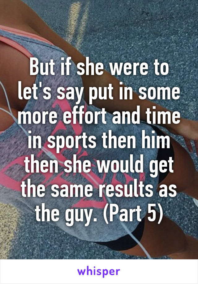 But if she were to let's say put in some more effort and time in sports then him then she would get the same results as the guy. (Part 5)