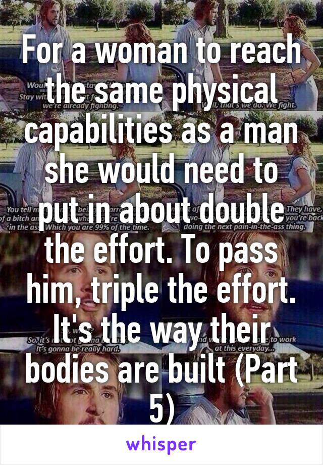 For a woman to reach the same physical capabilities as a man she would need to put in about double the effort. To pass him, triple the effort. It's the way their bodies are built (Part 5)