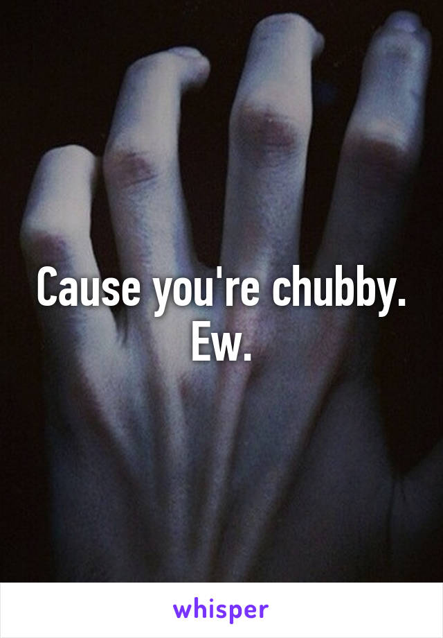 Cause you're chubby. Ew.