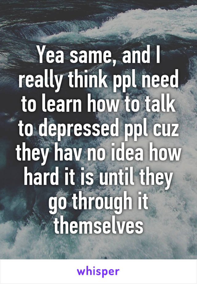 Yea same, and I really think ppl need to learn how to talk to depressed ppl cuz they hav no idea how hard it is until they go through it themselves