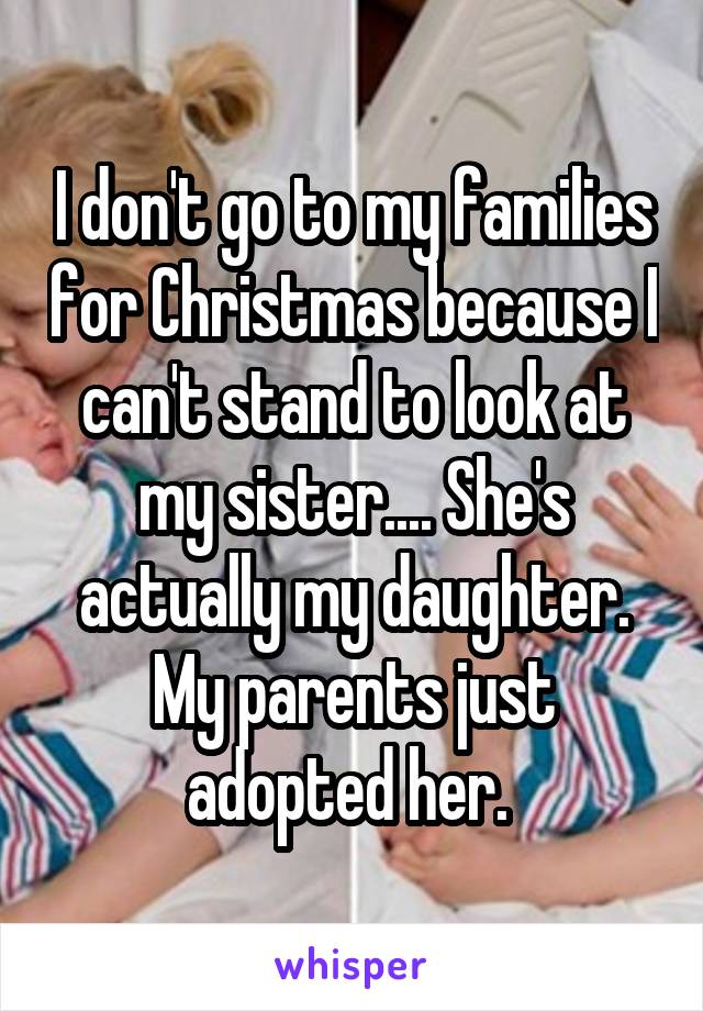 I don't go to my families for Christmas because I can't stand to look at my sister.... She's actually my daughter. My parents just adopted her. 