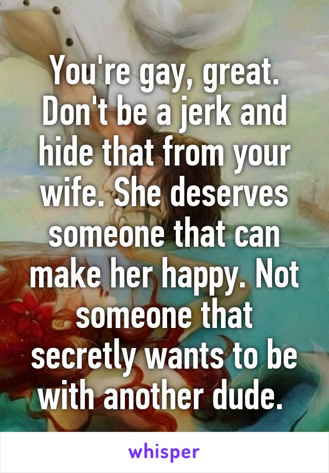 You're gay, great. Don't be a jerk and hide that from your wife. She deserves someone that can make her happy. Not someone that secretly wants to be with another dude. 