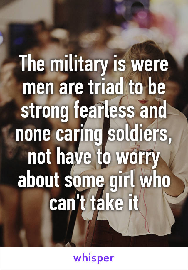 The military is were men are triad to be strong fearless and none caring soldiers, not have to worry about some girl who can't take it