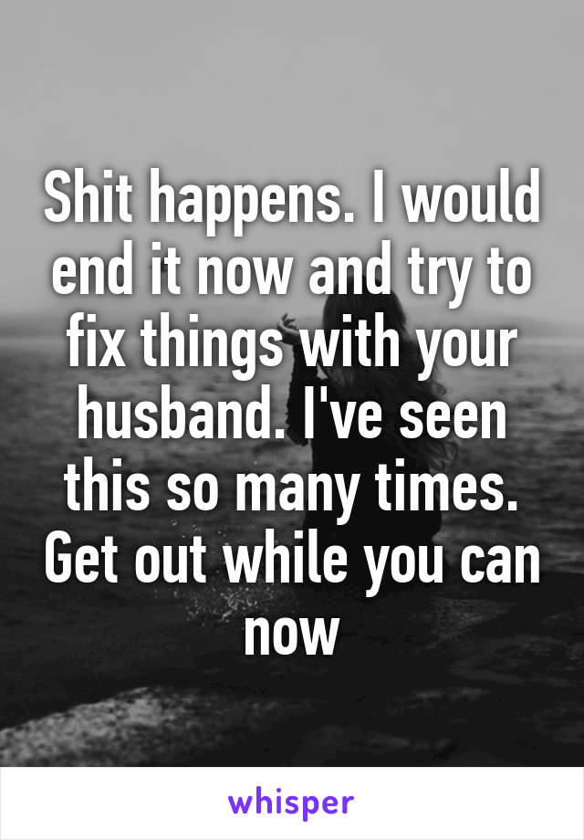 Shit happens. I would end it now and try to fix things with your husband. I've seen this so many times. Get out while you can now