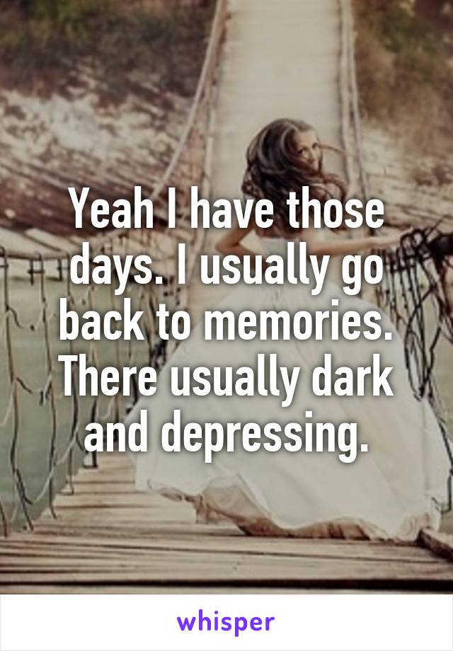 Yeah I have those days. I usually go back to memories. There usually dark and depressing.