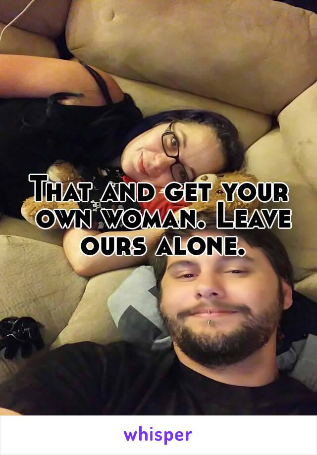 That and get your own woman. Leave ours alone.