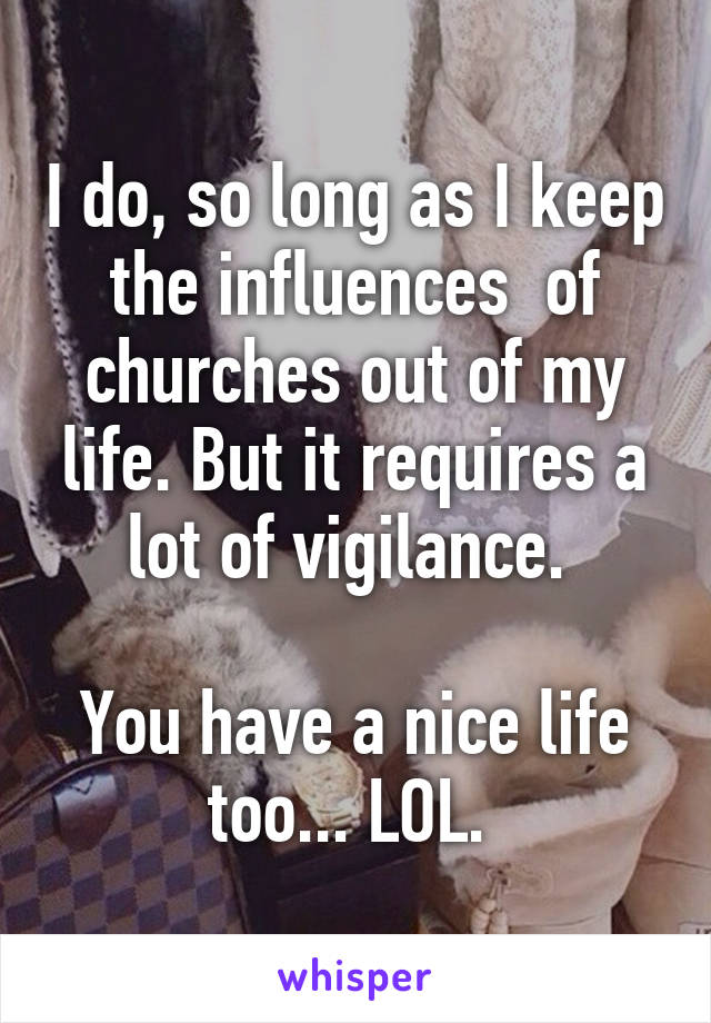 I do, so long as I keep the influences  of churches out of my life. But it requires a lot of vigilance. 

You have a nice life too... LOL. 