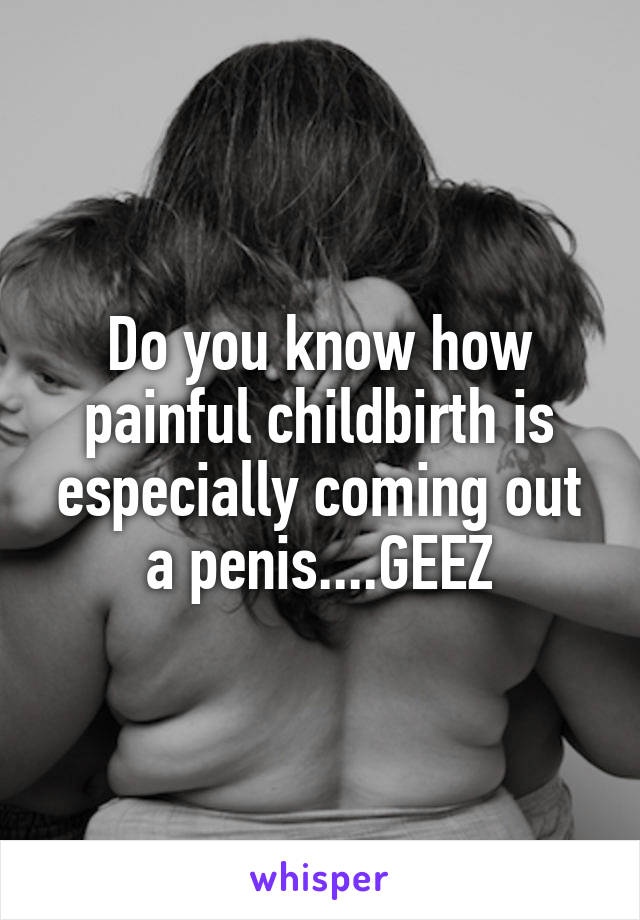Do you know how painful childbirth is especially coming out a penis....GEEZ