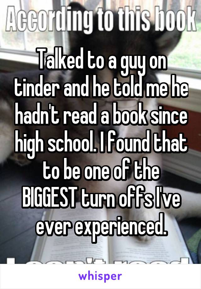 Talked to a guy on tinder and he told me he hadn't read a book since high school. I found that to be one of the BIGGEST turn offs I've ever experienced.