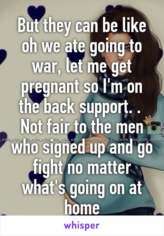 But they can be like oh we ate going to war, let me get pregnant so I'm on the back support. . 
Not fair to the men who signed up and go fight no matter what's going on at home