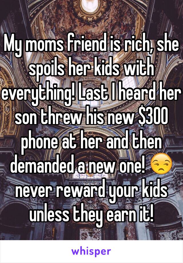 My moms friend is rich, she spoils her kids with everything! Last I heard her son threw his new $300 phone at her and then demanded a new one! 😒 never reward your kids unless they earn it!
