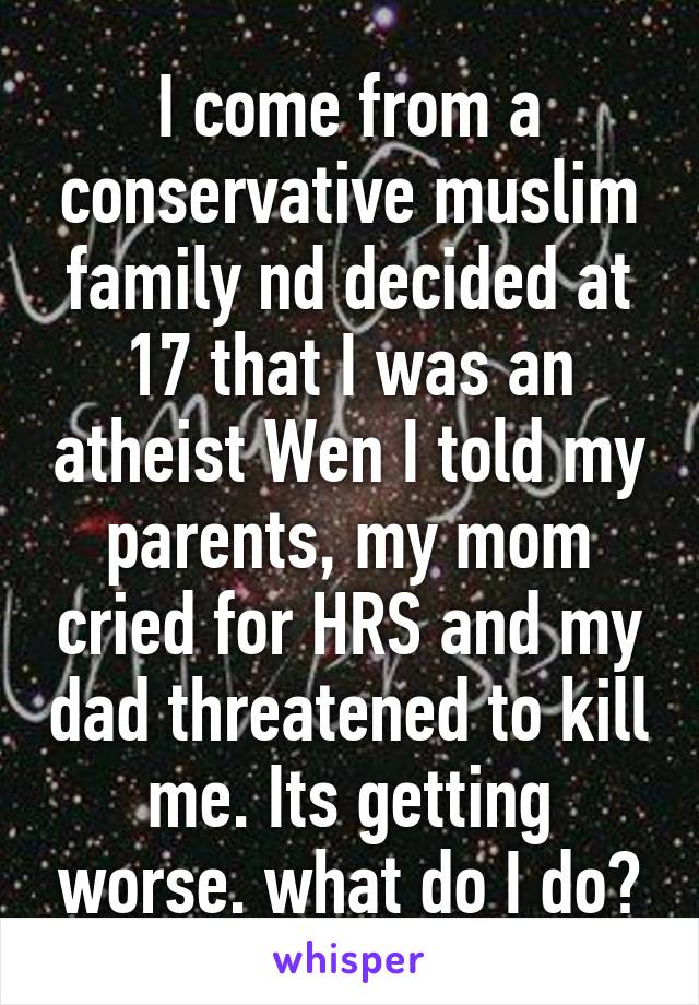 I come from a conservative muslim family nd decided at 17 that I was an atheist Wen I told my parents, my mom cried for HRS and my dad threatened to kill me. Its getting worse. what do I do?