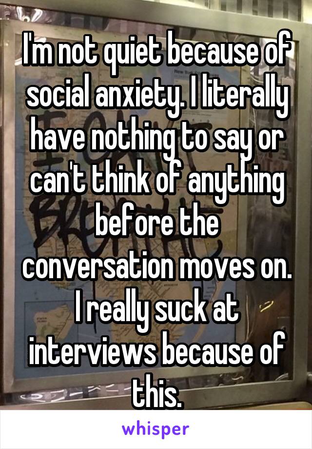 I'm not quiet because of social anxiety. I literally have nothing to say or can't think of anything before the conversation moves on. I really suck at interviews because of this.