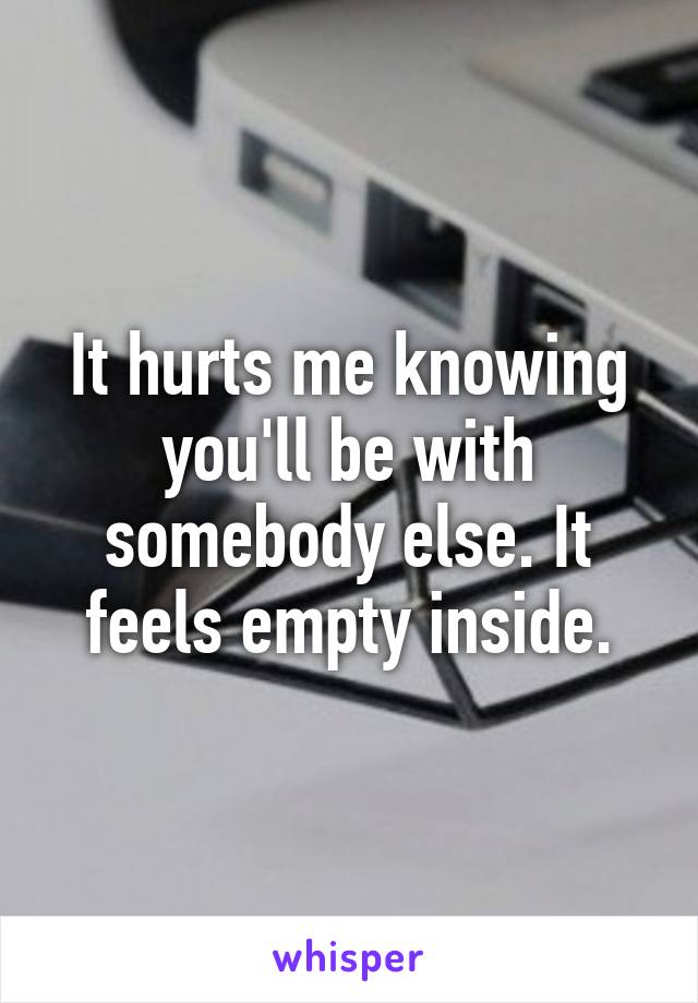 It hurts me knowing you'll be with somebody else. It feels empty inside.