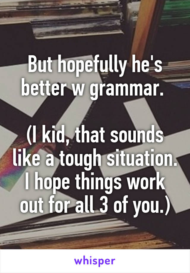 But hopefully he's better w grammar. 

(I kid, that sounds like a tough situation. I hope things work out for all 3 of you.)