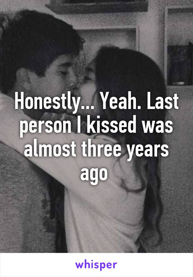 Honestly... Yeah. Last person I kissed was almost three years ago 