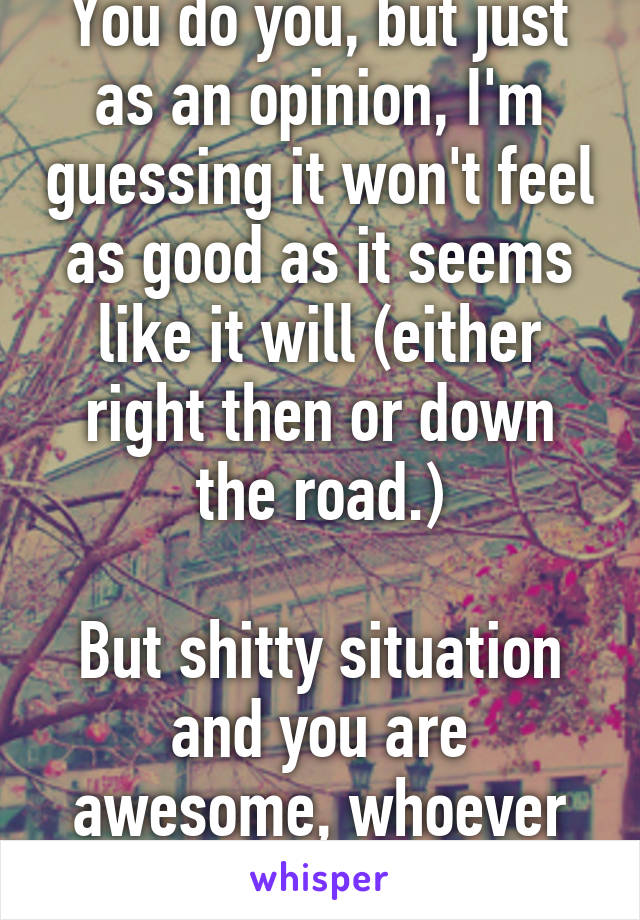 You do you, but just as an opinion, I'm guessing it won't feel as good as it seems like it will (either right then or down the road.)

But shitty situation and you are awesome, whoever you wanna bone.