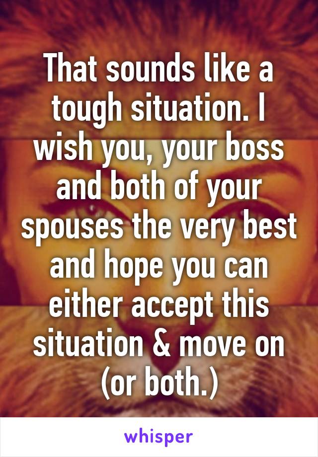 That sounds like a tough situation. I wish you, your boss and both of your spouses the very best and hope you can either accept this situation & move on (or both.)