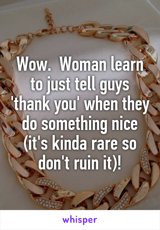 Wow.  Woman learn to just tell guys 'thank you' when they do something nice (it's kinda rare so don't ruin it)!