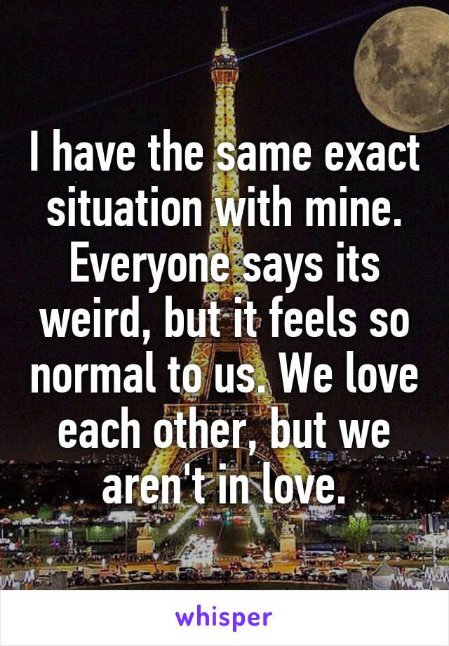 I have the same exact situation with mine. Everyone says its weird, but it feels so normal to us. We love each other, but we aren't in love.