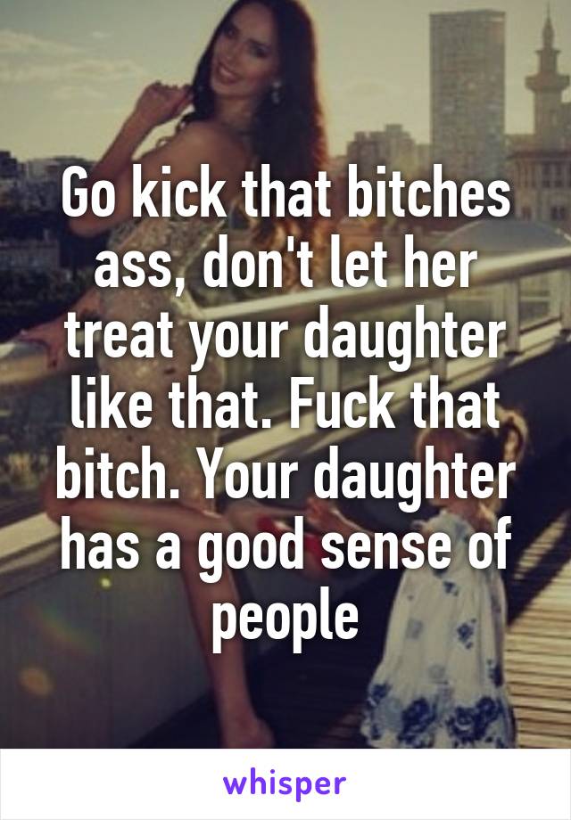 Go kick that bitches ass, don't let her treat your daughter like that. Fuck that bitch. Your daughter has a good sense of people