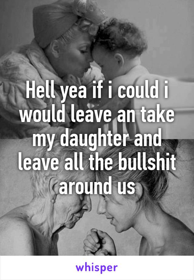 Hell yea if i could i would leave an take my daughter and leave all the bullshit around us