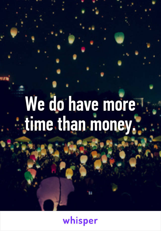 We do have more time than money.