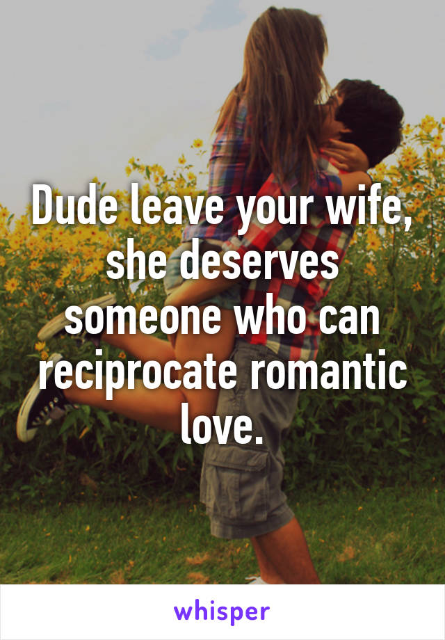 Dude leave your wife, she deserves someone who can reciprocate romantic love.