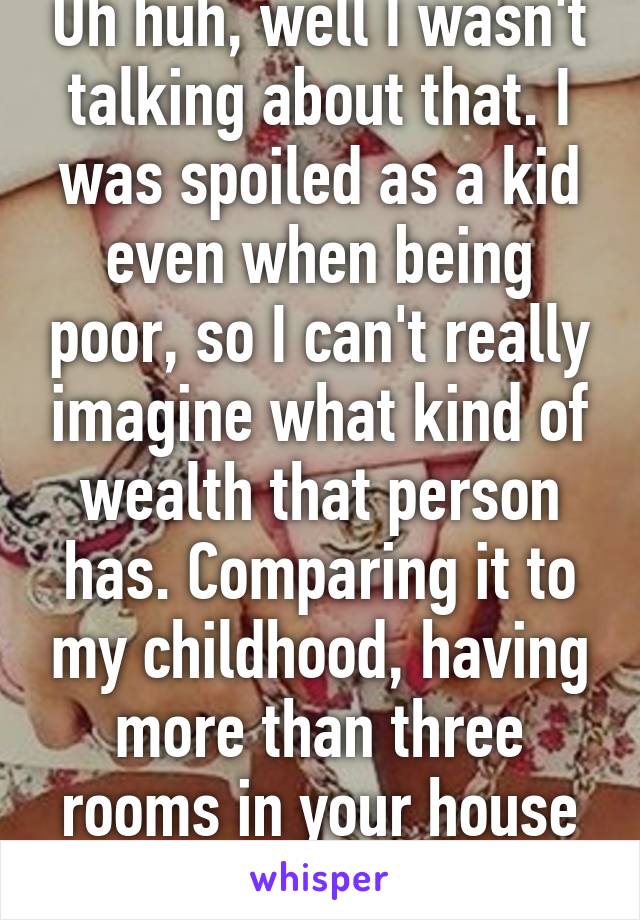 Uh huh, well I wasn't talking about that. I was spoiled as a kid even when being poor, so I can't really imagine what kind of wealth that person has. Comparing it to my childhood, having more than three rooms in your house was being rich. 
