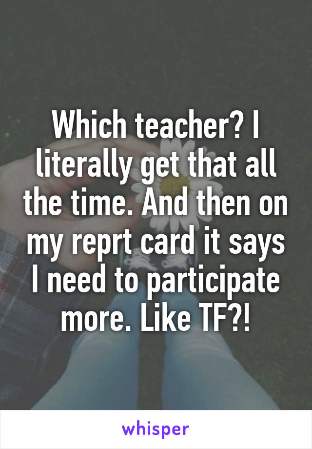 Which teacher? I literally get that all the time. And then on my reprt card it says I need to participate more. Like TF?!