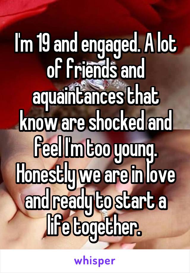 I'm 19 and engaged. A lot of friends and aquaintances that know are shocked and feel I'm too young. Honestly we are in love and ready to start a life together. 