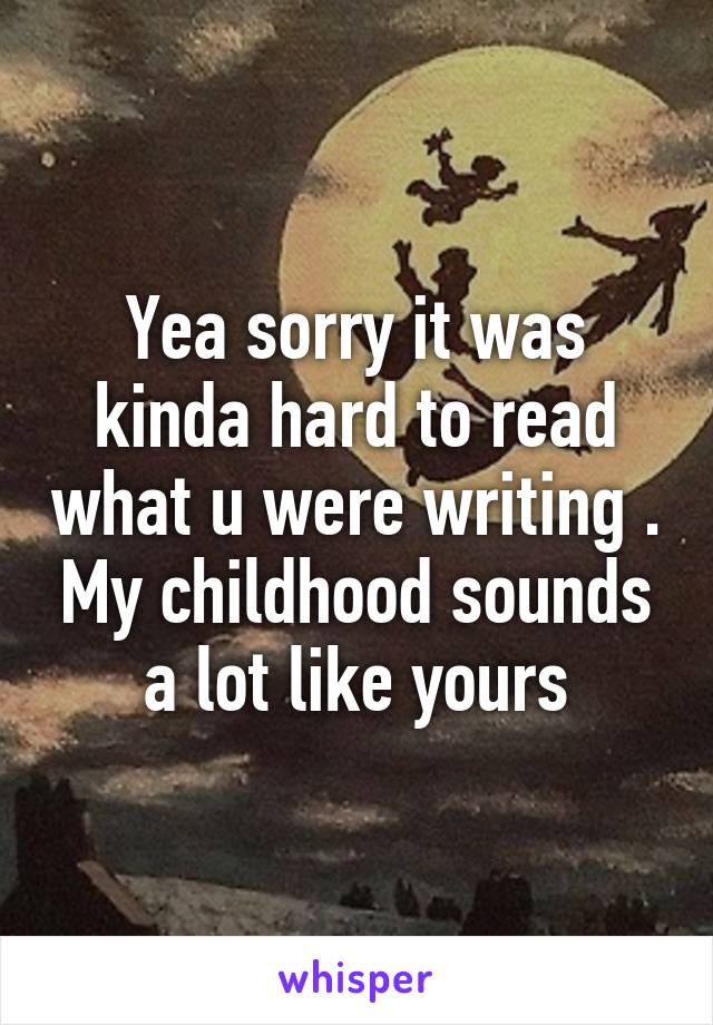 Yea sorry it was kinda hard to read what u were writing . My childhood sounds a lot like yours