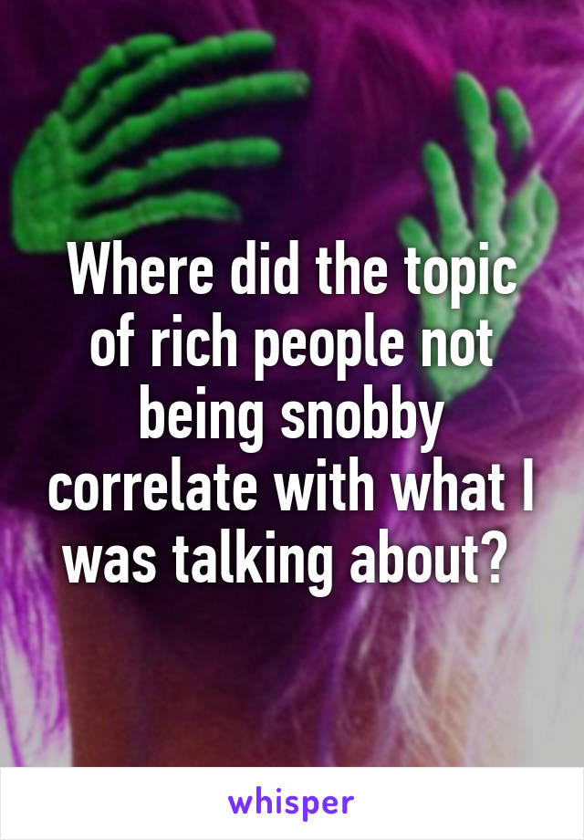 Where did the topic of rich people not being snobby correlate with what I was talking about? 