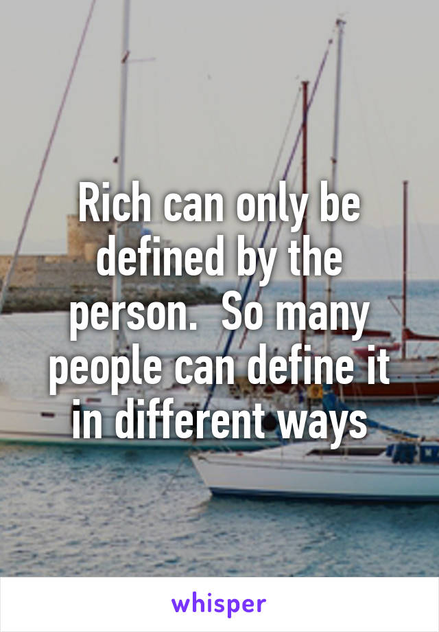 Rich can only be defined by the person.  So many people can define it in different ways