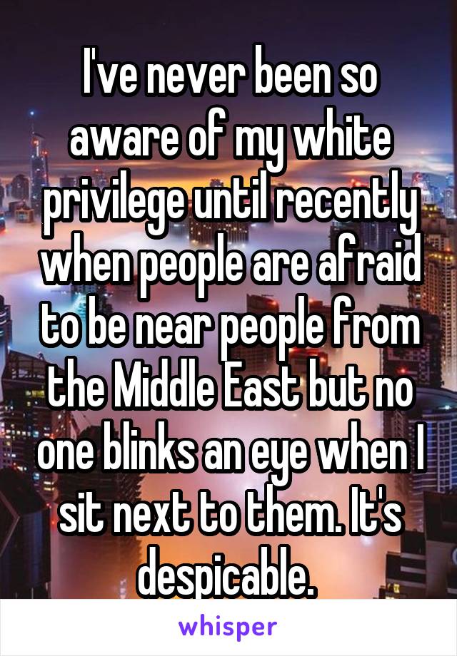 I've never been so aware of my white privilege until recently when people are afraid to be near people from the Middle East but no one blinks an eye when I sit next to them. It's despicable. 