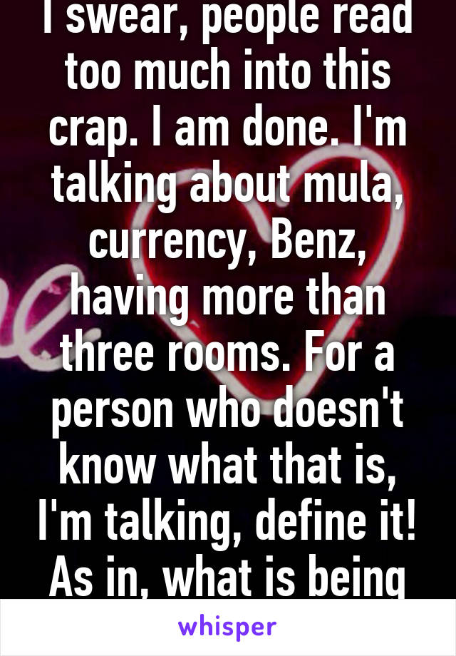 I swear, people read too much into this crap. I am done. I'm talking about mula, currency, Benz, having more than three rooms. For a person who doesn't know what that is, I'm talking, define it! As in, what is being rich for them. 