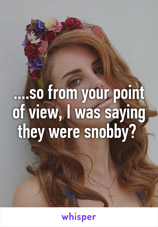 ....so from your point of view, I was saying they were snobby? 