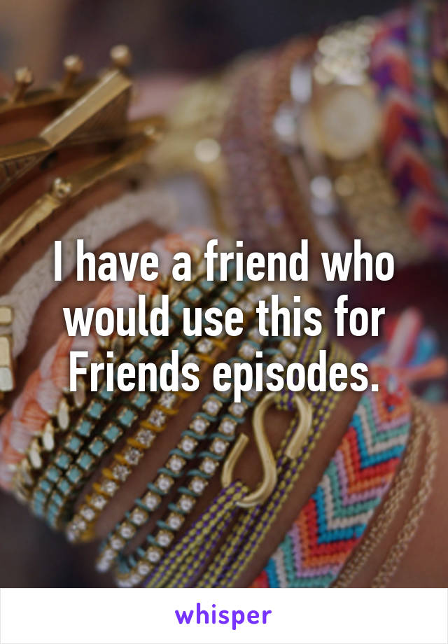 I have a friend who would use this for Friends episodes.