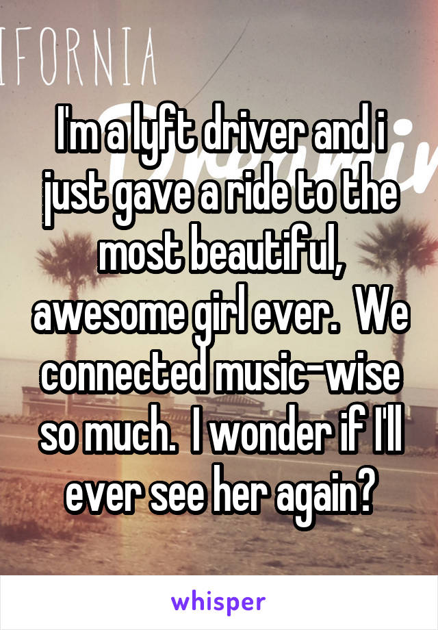 I'm a lyft driver and i just gave a ride to the most beautiful, awesome girl ever.  We connected music-wise so much.  I wonder if I'll ever see her again?