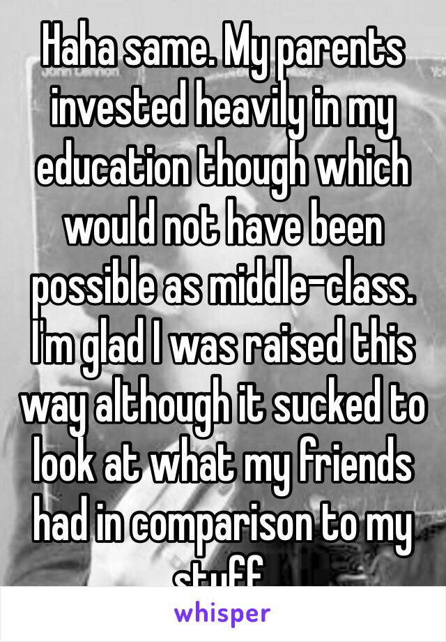 Haha same. My parents invested heavily in my education though which would not have been possible as middle-class. I'm glad I was raised this way although it sucked to look at what my friends had in comparison to my stuff. 